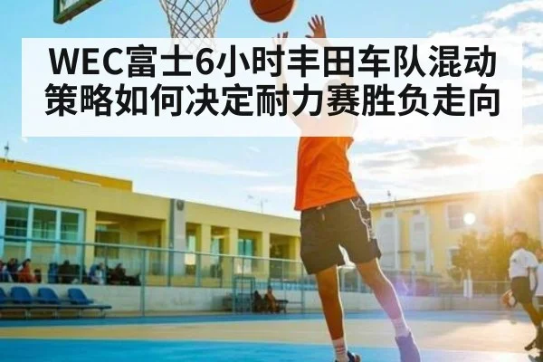 WEC富士6小时丰田车队混动策略如何决定耐力赛胜负走向