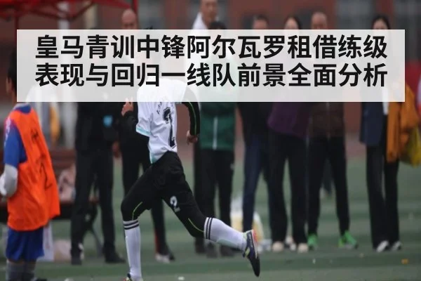 皇马青训中锋阿尔瓦罗租借练级表现与回归一线队前景全面分析