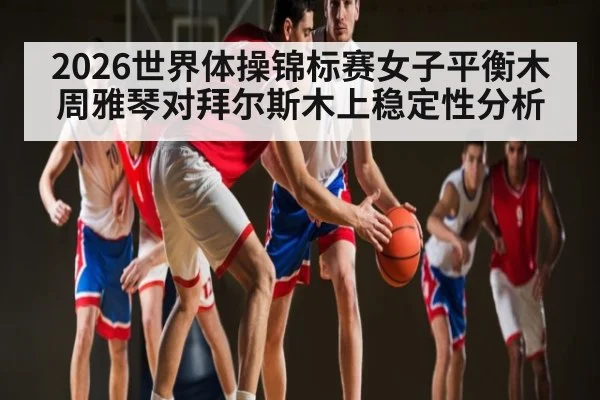 2026世界体操锦标赛女子平衡木周雅琴对拜尔斯木上稳定性分析