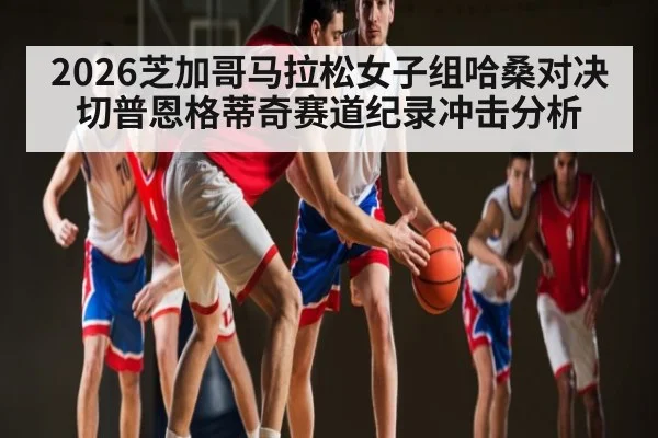 2026芝加哥马拉松女子组哈桑对决切普恩格蒂奇赛道纪录冲击分析