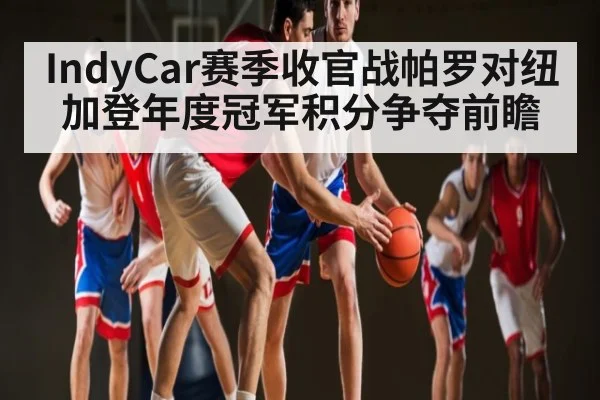 IndyCar赛季收官战帕罗对纽加登年度冠军积分争夺前瞻