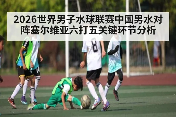 2026世界男子水球联赛中国男水对阵塞尔维亚六打五关键环节分析